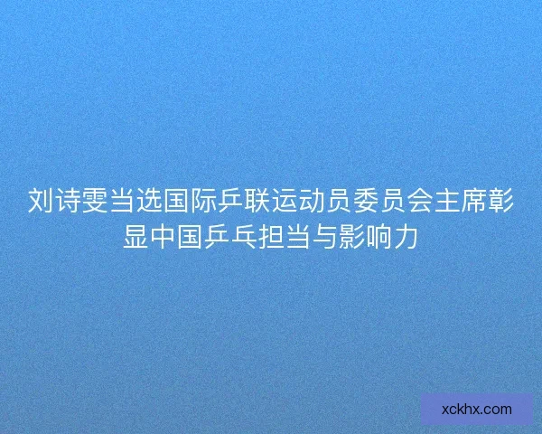 刘诗雯当选国际乒联运动员委员会主席彰显中国乒乓担当与影响力