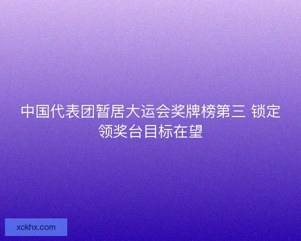 中国代表团暂居大运会奖牌榜第三 锁定领奖台目标在望