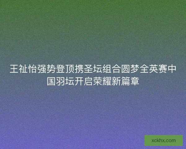 王祉怡强势登顶携圣坛组合圆梦全英赛中国羽坛开启荣耀新篇章